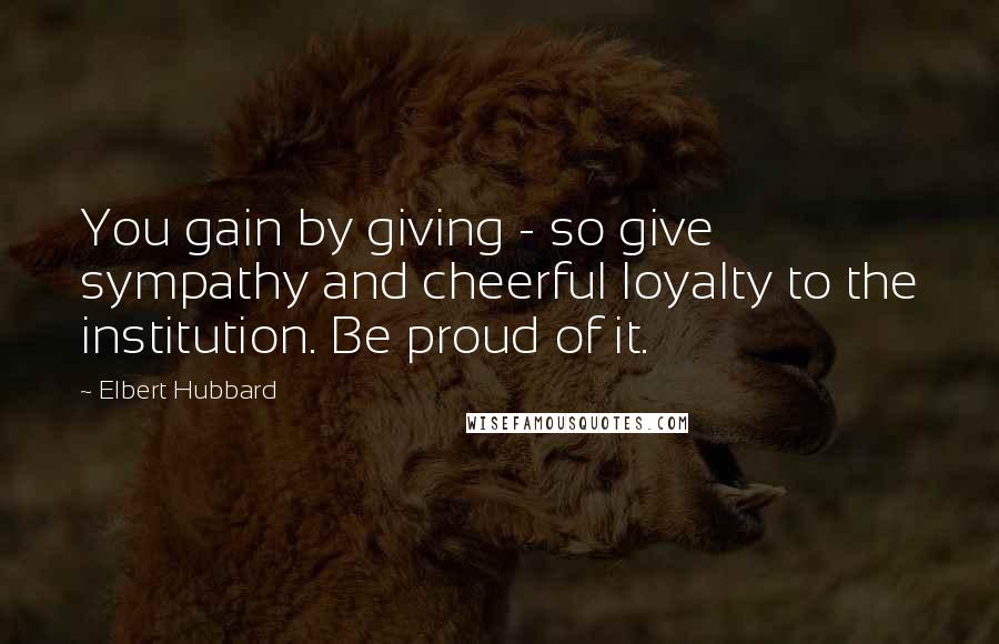 Elbert Hubbard Quotes: You gain by giving - so give sympathy and cheerful loyalty to the institution. Be proud of it.
