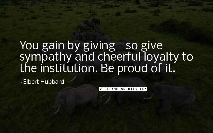 Elbert Hubbard Quotes: You gain by giving - so give sympathy and cheerful loyalty to the institution. Be proud of it.