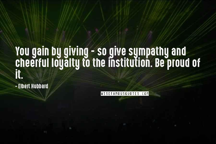 Elbert Hubbard Quotes: You gain by giving - so give sympathy and cheerful loyalty to the institution. Be proud of it.