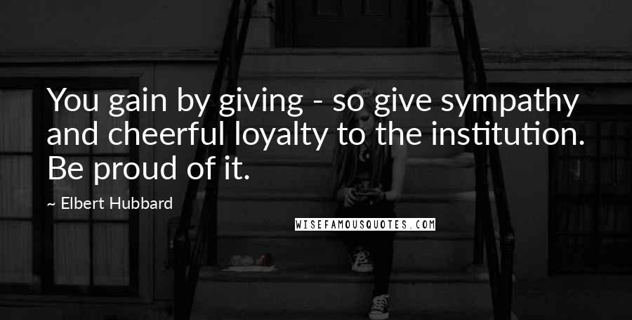 Elbert Hubbard Quotes: You gain by giving - so give sympathy and cheerful loyalty to the institution. Be proud of it.