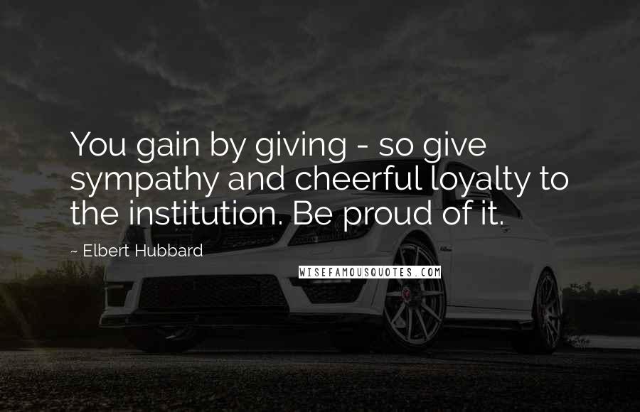 Elbert Hubbard Quotes: You gain by giving - so give sympathy and cheerful loyalty to the institution. Be proud of it.