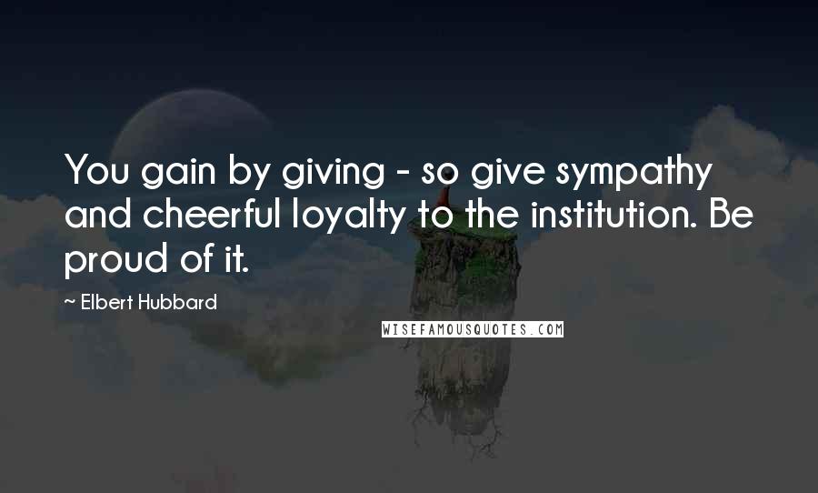 Elbert Hubbard Quotes: You gain by giving - so give sympathy and cheerful loyalty to the institution. Be proud of it.