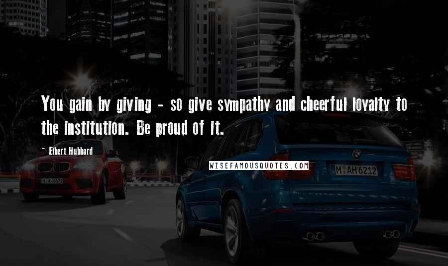 Elbert Hubbard Quotes: You gain by giving - so give sympathy and cheerful loyalty to the institution. Be proud of it.