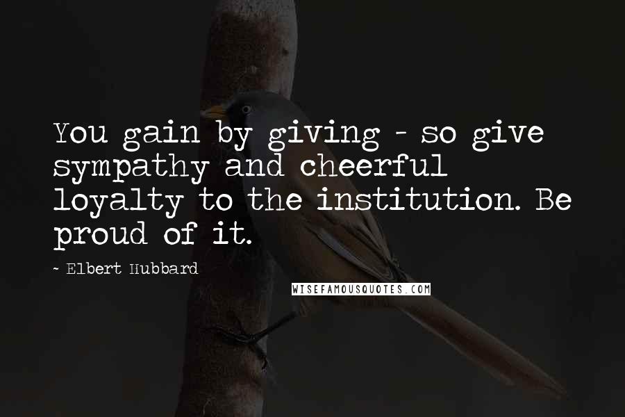 Elbert Hubbard Quotes: You gain by giving - so give sympathy and cheerful loyalty to the institution. Be proud of it.