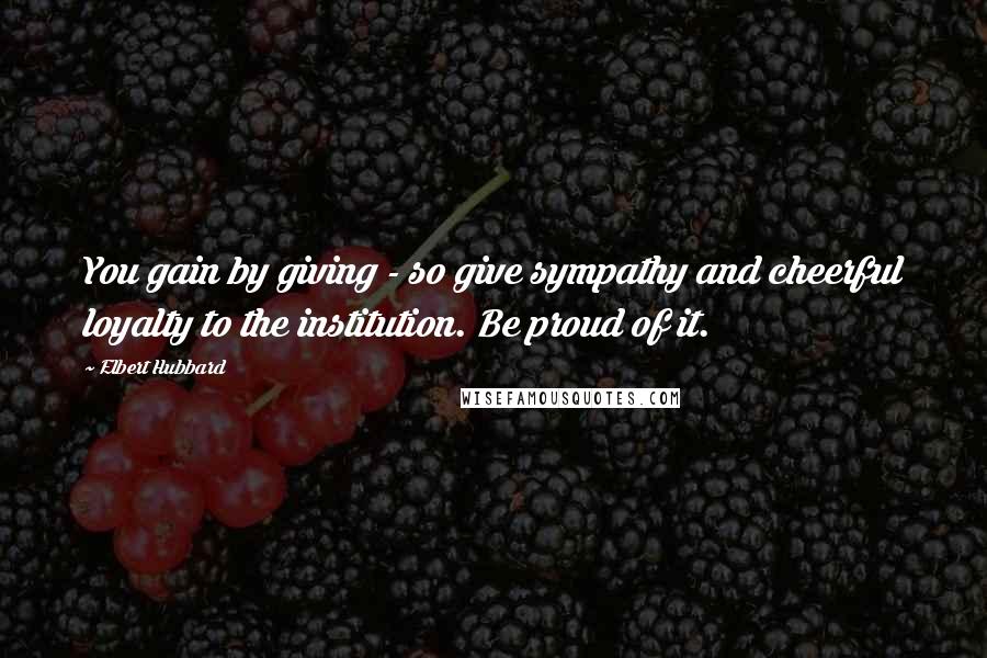 Elbert Hubbard Quotes: You gain by giving - so give sympathy and cheerful loyalty to the institution. Be proud of it.