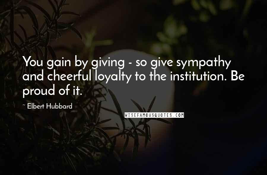 Elbert Hubbard Quotes: You gain by giving - so give sympathy and cheerful loyalty to the institution. Be proud of it.