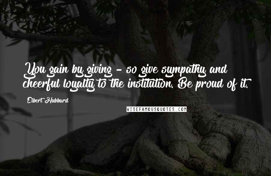 Elbert Hubbard Quotes: You gain by giving - so give sympathy and cheerful loyalty to the institution. Be proud of it.