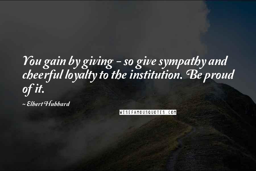 Elbert Hubbard Quotes: You gain by giving - so give sympathy and cheerful loyalty to the institution. Be proud of it.