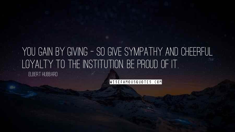 Elbert Hubbard Quotes: You gain by giving - so give sympathy and cheerful loyalty to the institution. Be proud of it.