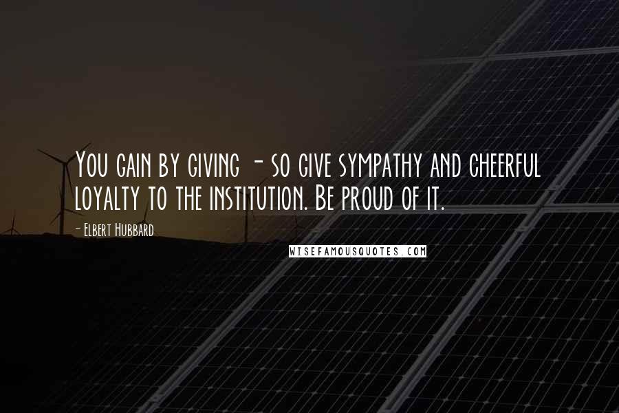 Elbert Hubbard Quotes: You gain by giving - so give sympathy and cheerful loyalty to the institution. Be proud of it.