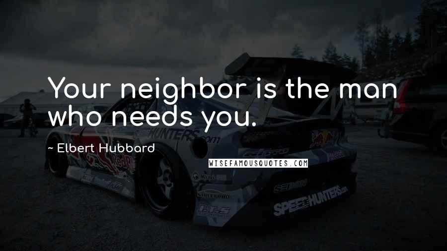 Elbert Hubbard Quotes: Your neighbor is the man who needs you.