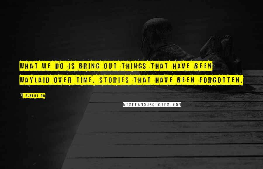 Elbert Or Quotes: What we do is bring out things that have been waylaid over time. Stories that have been forgotten.