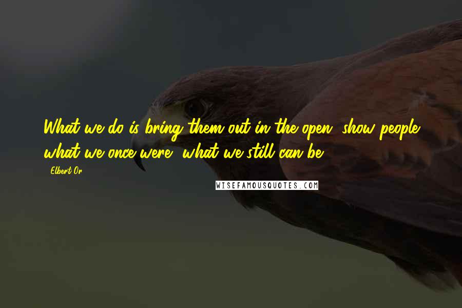 Elbert Or Quotes: What we do is bring them out in the open, show people what we once were, what we still can be.