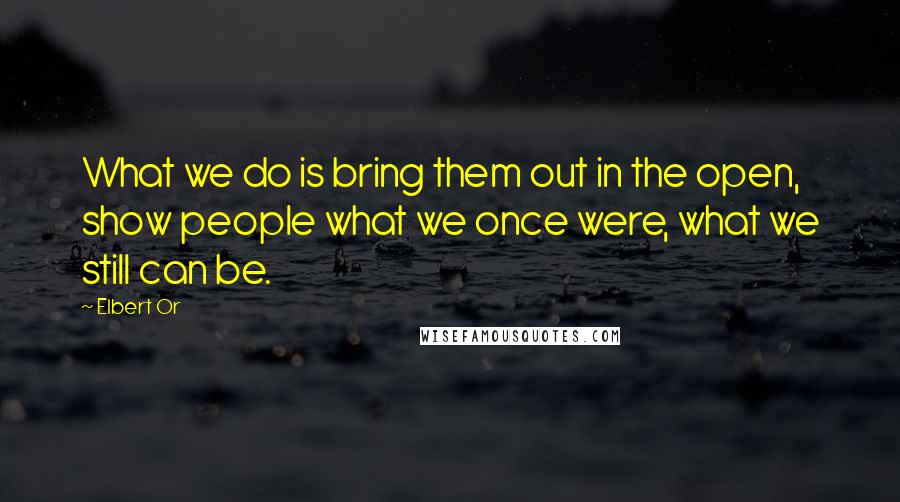 Elbert Or Quotes: What we do is bring them out in the open, show people what we once were, what we still can be.