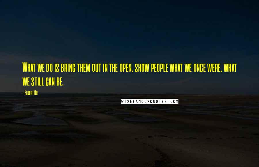 Elbert Or Quotes: What we do is bring them out in the open, show people what we once were, what we still can be.