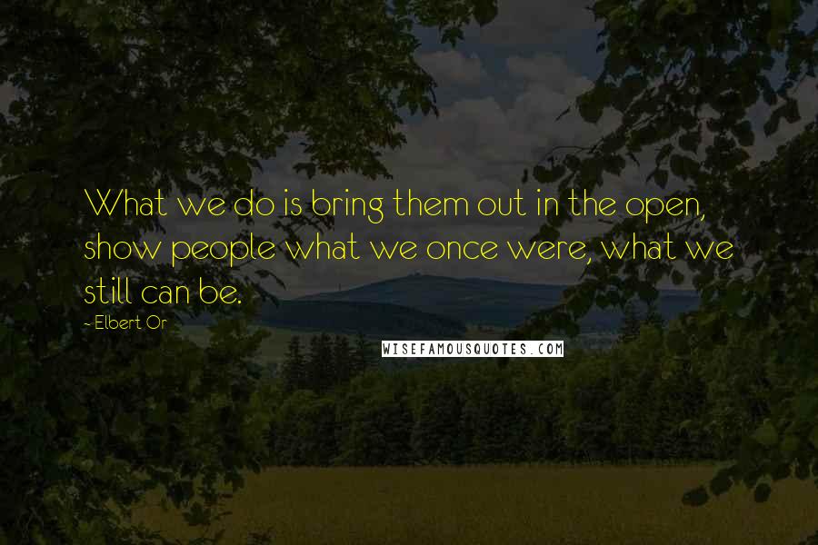 Elbert Or Quotes: What we do is bring them out in the open, show people what we once were, what we still can be.