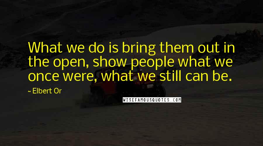 Elbert Or Quotes: What we do is bring them out in the open, show people what we once were, what we still can be.