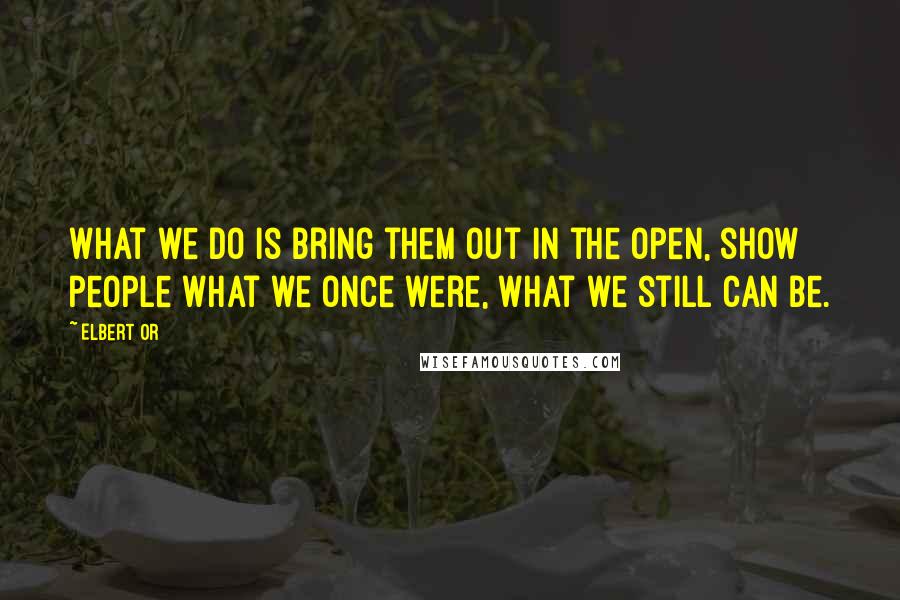 Elbert Or Quotes: What we do is bring them out in the open, show people what we once were, what we still can be.