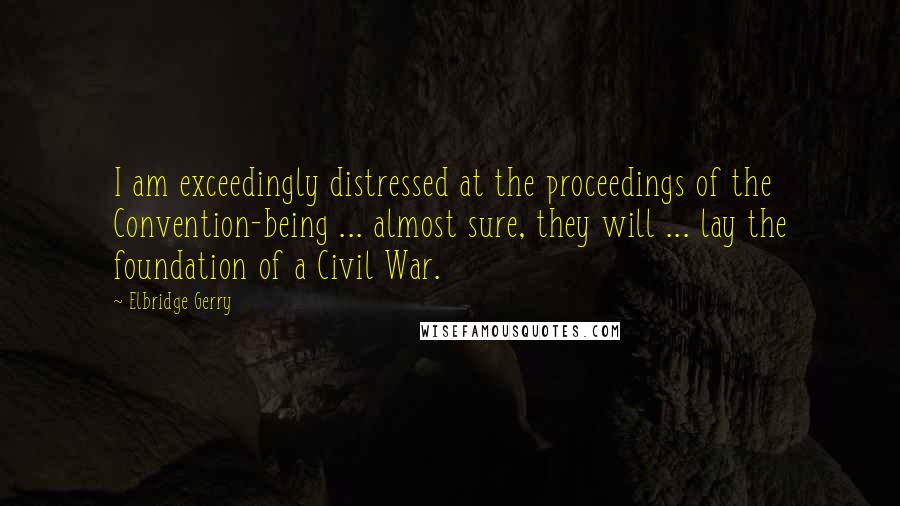 Elbridge Gerry Quotes: I am exceedingly distressed at the proceedings of the Convention-being ... almost sure, they will ... lay the foundation of a Civil War.