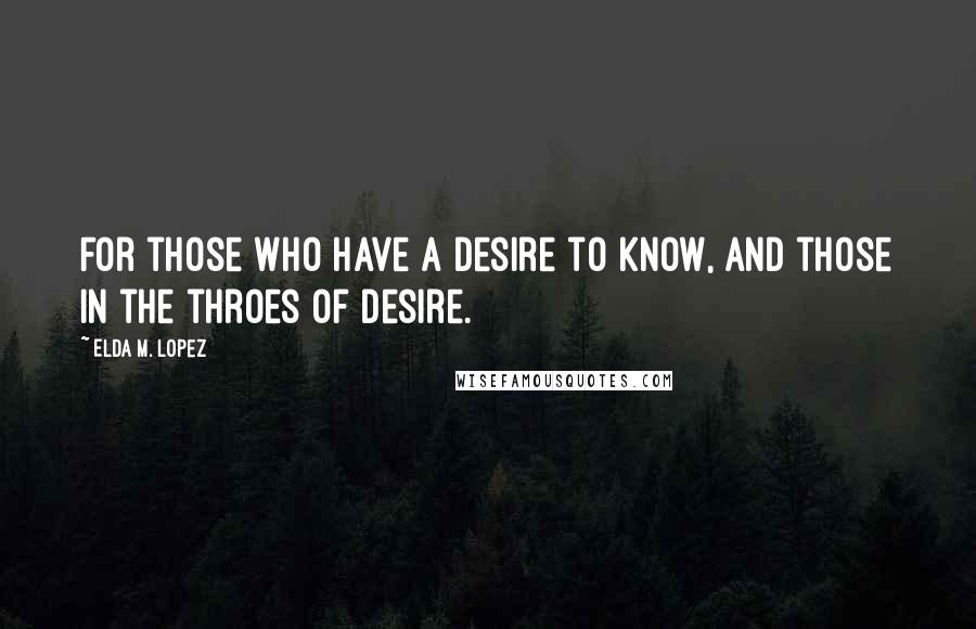 Elda M. Lopez Quotes: For those who have a desire to know, and those in the throes of desire.