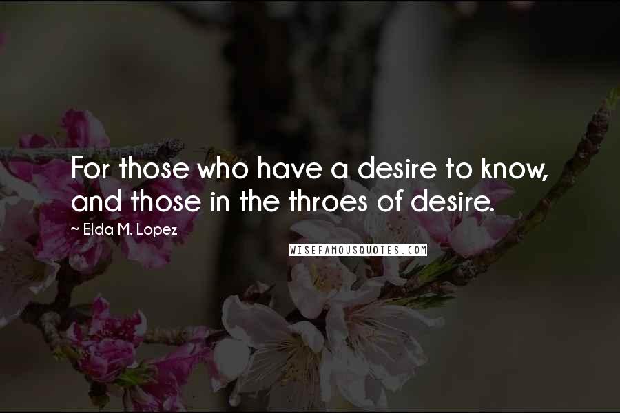 Elda M. Lopez Quotes: For those who have a desire to know, and those in the throes of desire.