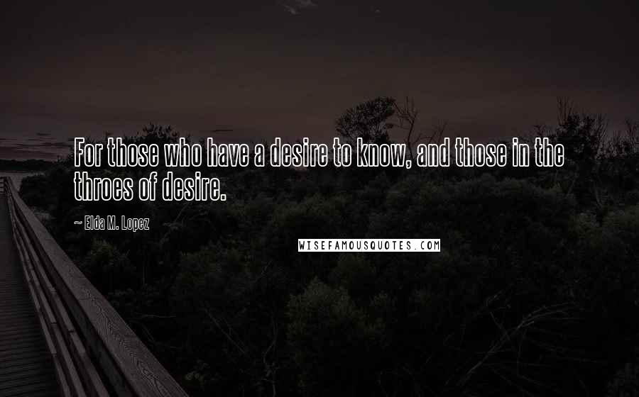 Elda M. Lopez Quotes: For those who have a desire to know, and those in the throes of desire.