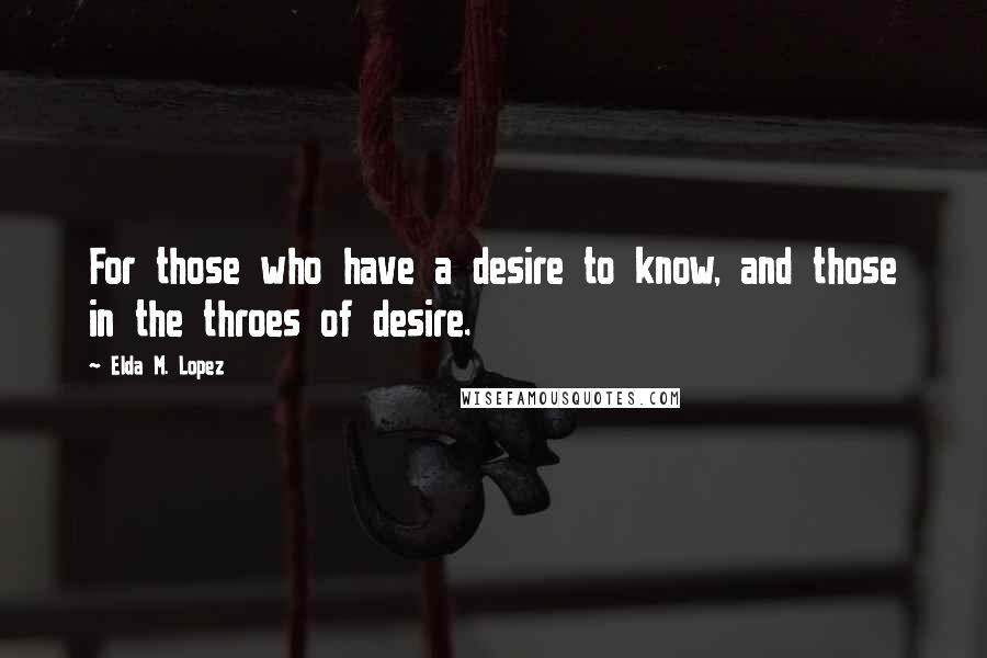 Elda M. Lopez Quotes: For those who have a desire to know, and those in the throes of desire.