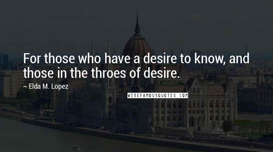 Elda M. Lopez Quotes: For those who have a desire to know, and those in the throes of desire.