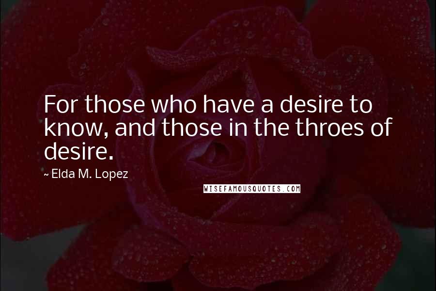 Elda M. Lopez Quotes: For those who have a desire to know, and those in the throes of desire.