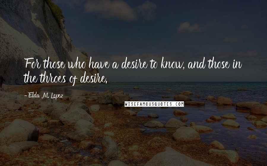 Elda M. Lopez Quotes: For those who have a desire to know, and those in the throes of desire.