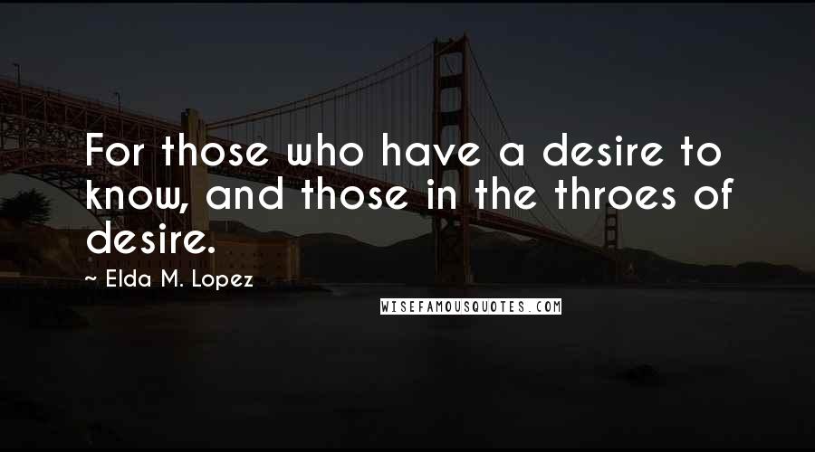 Elda M. Lopez Quotes: For those who have a desire to know, and those in the throes of desire.