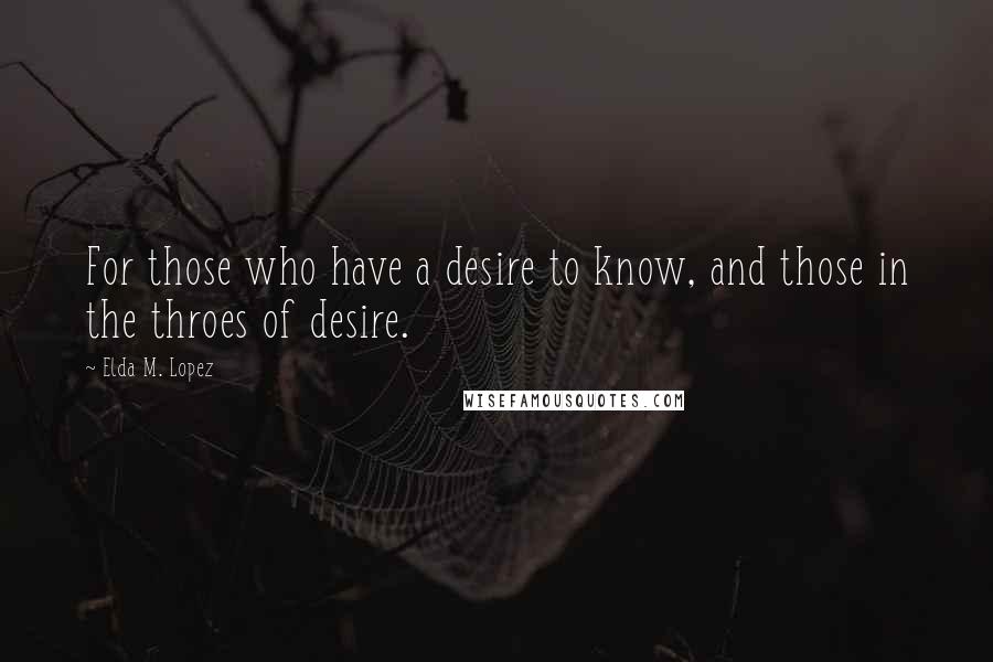 Elda M. Lopez Quotes: For those who have a desire to know, and those in the throes of desire.