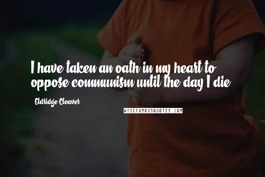 Eldridge Cleaver Quotes: I have taken an oath in my heart to oppose communism until the day I die.