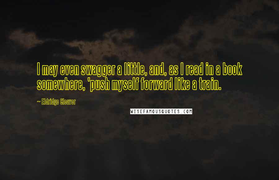 Eldridge Cleaver Quotes: I may even swagger a little, and, as I read in a book somewhere, 'push myself forward like a train.