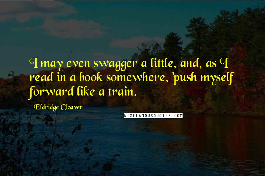 Eldridge Cleaver Quotes: I may even swagger a little, and, as I read in a book somewhere, 'push myself forward like a train.