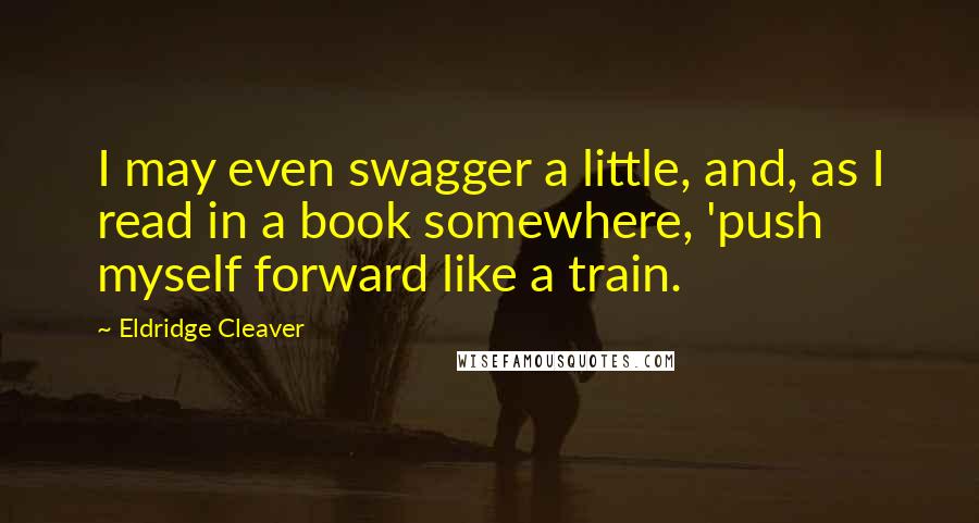 Eldridge Cleaver Quotes: I may even swagger a little, and, as I read in a book somewhere, 'push myself forward like a train.