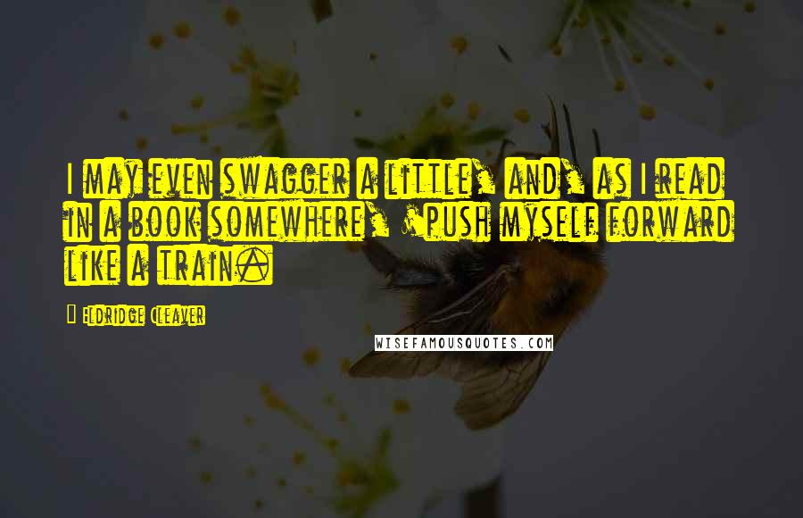 Eldridge Cleaver Quotes: I may even swagger a little, and, as I read in a book somewhere, 'push myself forward like a train.