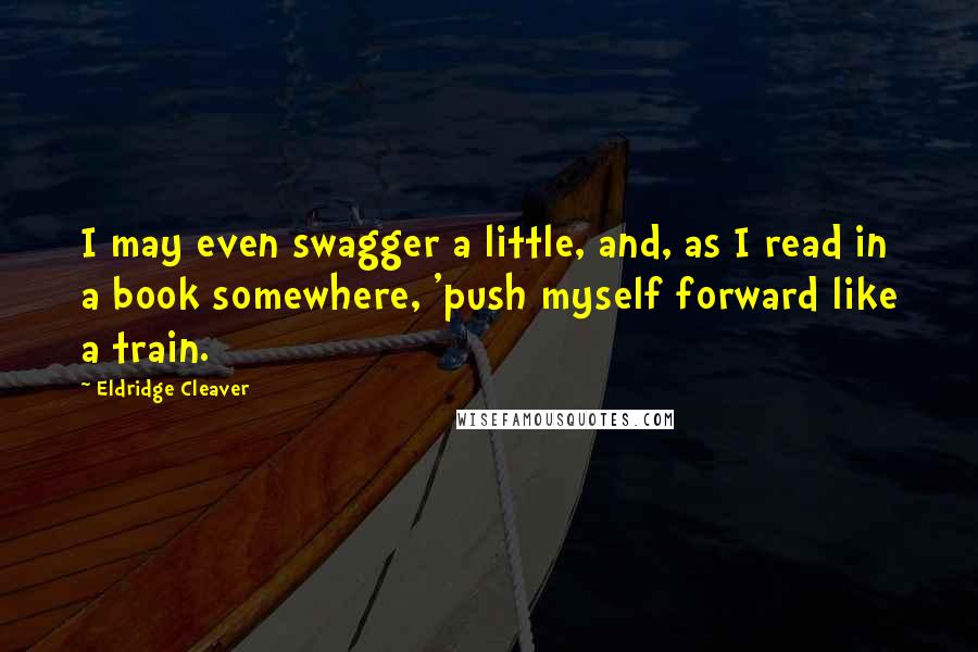 Eldridge Cleaver Quotes: I may even swagger a little, and, as I read in a book somewhere, 'push myself forward like a train.