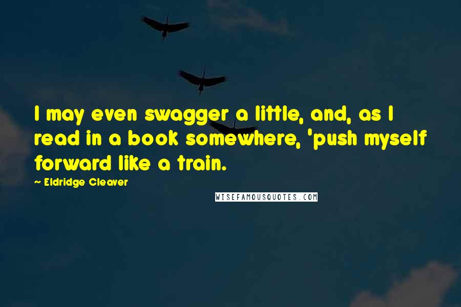 Eldridge Cleaver Quotes: I may even swagger a little, and, as I read in a book somewhere, 'push myself forward like a train.