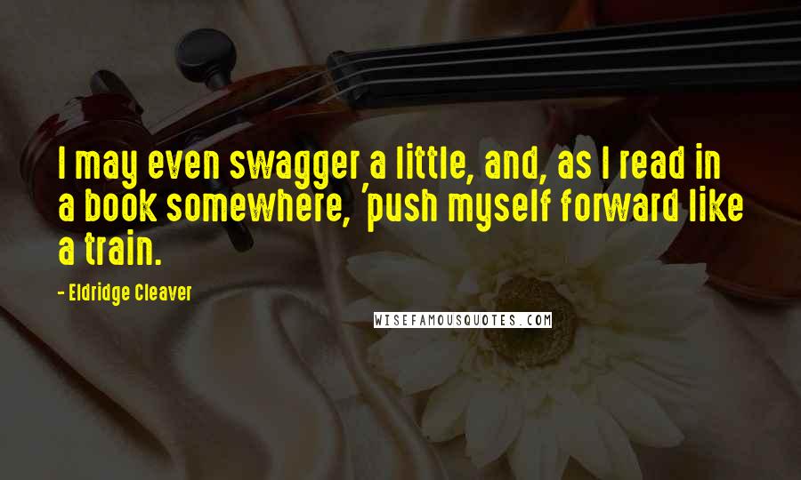 Eldridge Cleaver Quotes: I may even swagger a little, and, as I read in a book somewhere, 'push myself forward like a train.