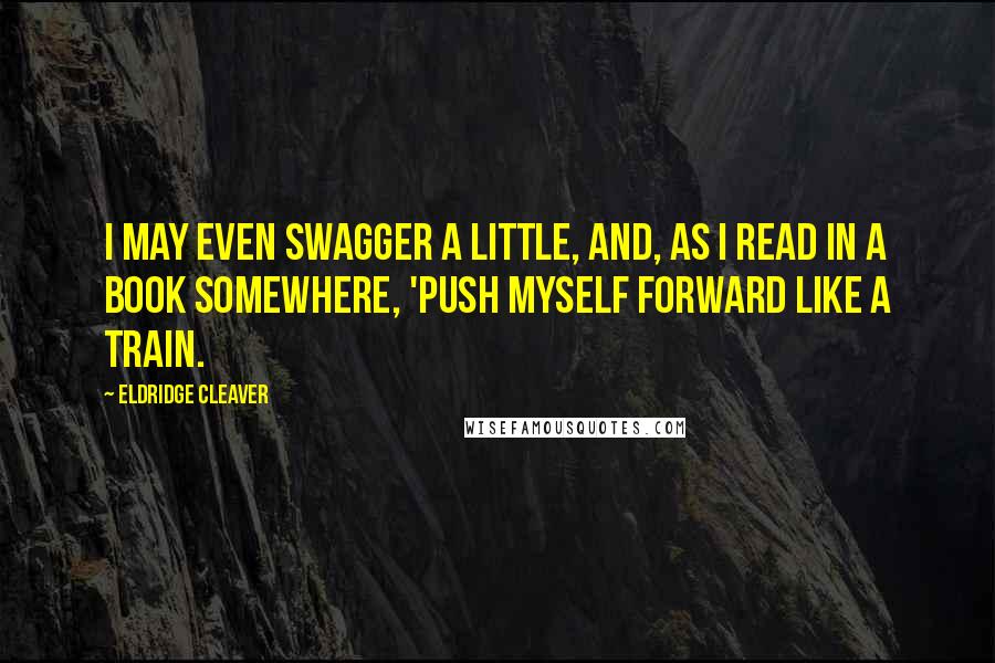 Eldridge Cleaver Quotes: I may even swagger a little, and, as I read in a book somewhere, 'push myself forward like a train.