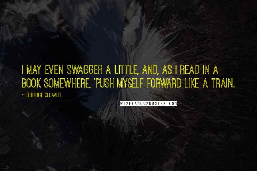 Eldridge Cleaver Quotes: I may even swagger a little, and, as I read in a book somewhere, 'push myself forward like a train.