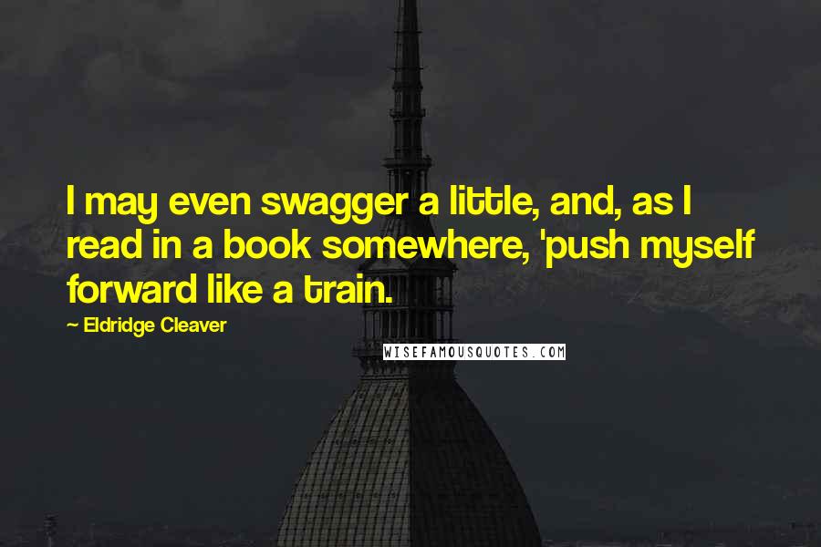 Eldridge Cleaver Quotes: I may even swagger a little, and, as I read in a book somewhere, 'push myself forward like a train.