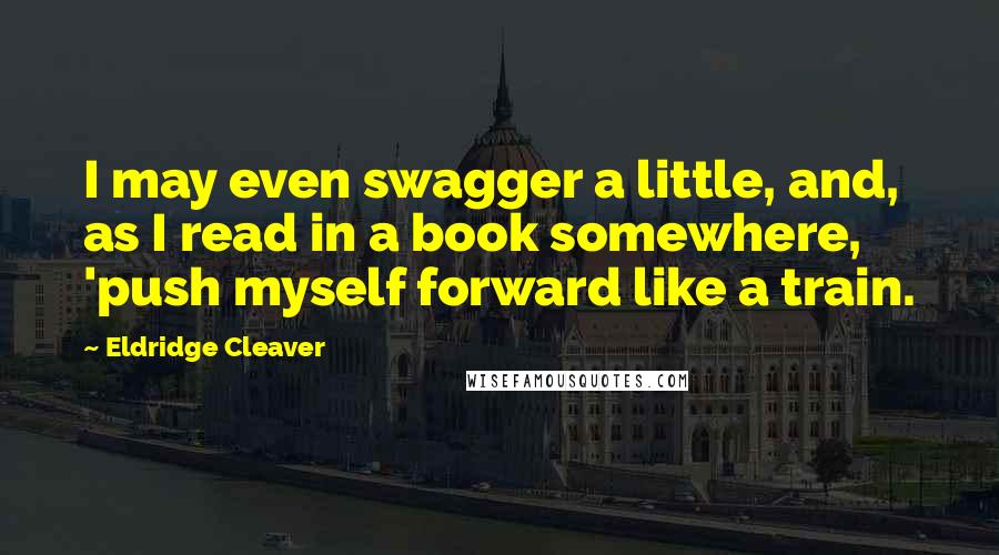 Eldridge Cleaver Quotes: I may even swagger a little, and, as I read in a book somewhere, 'push myself forward like a train.