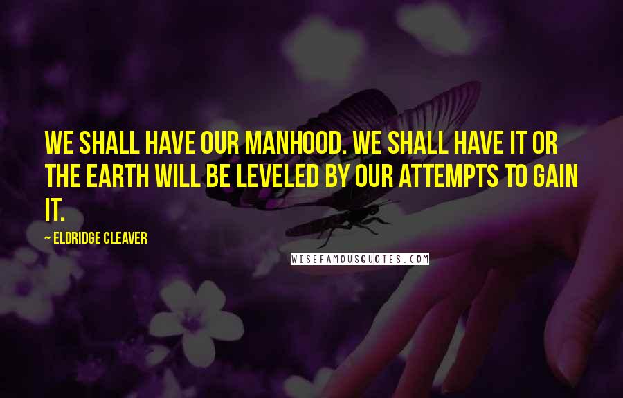 Eldridge Cleaver Quotes: We shall have our manhood. We shall have it or the earth will be leveled by our attempts to gain it.