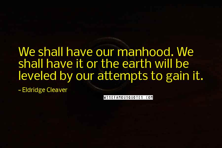 Eldridge Cleaver Quotes: We shall have our manhood. We shall have it or the earth will be leveled by our attempts to gain it.