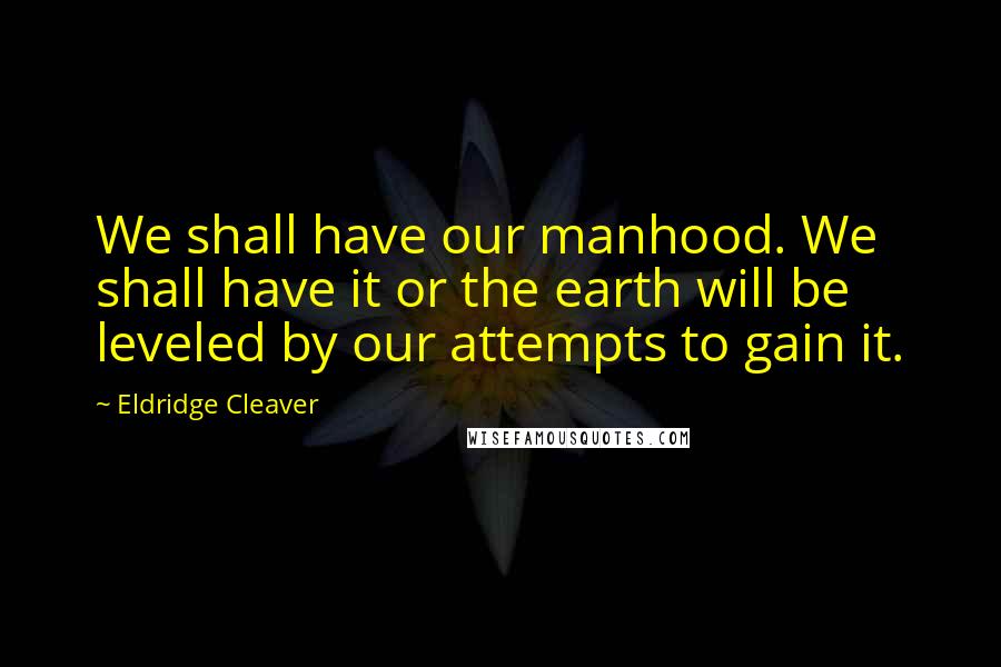 Eldridge Cleaver Quotes: We shall have our manhood. We shall have it or the earth will be leveled by our attempts to gain it.