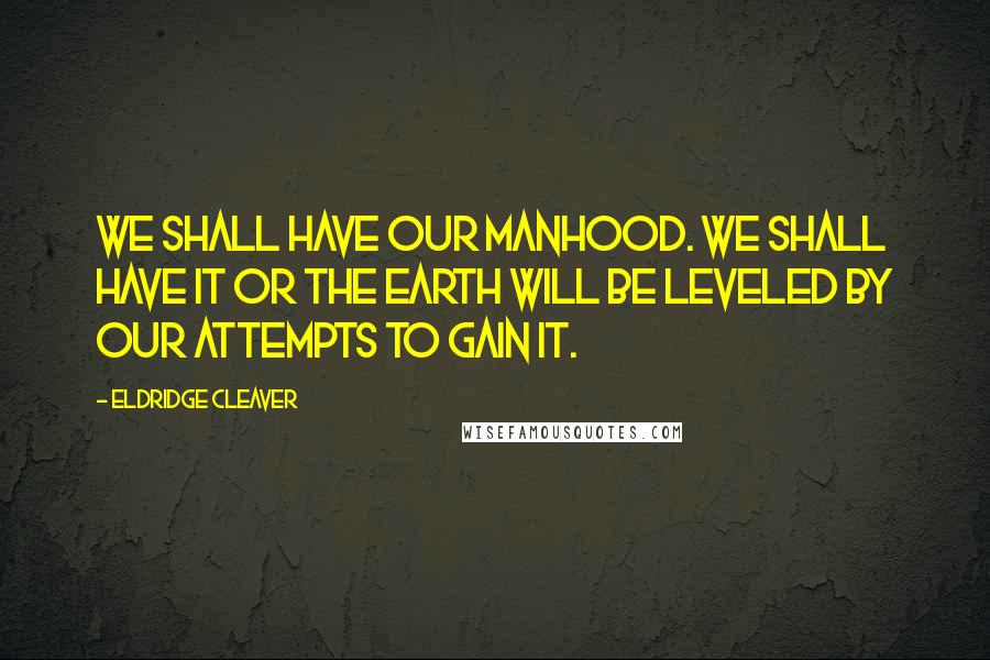 Eldridge Cleaver Quotes: We shall have our manhood. We shall have it or the earth will be leveled by our attempts to gain it.