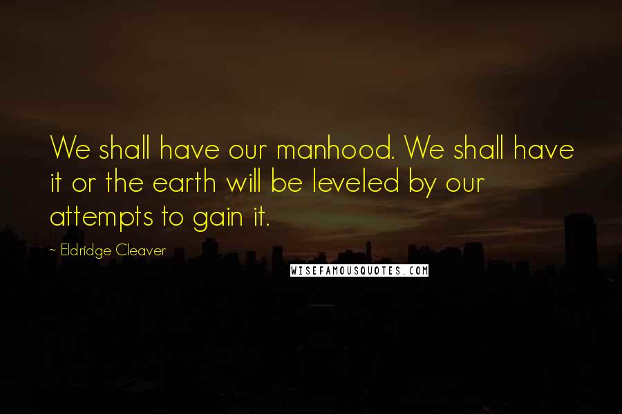 Eldridge Cleaver Quotes: We shall have our manhood. We shall have it or the earth will be leveled by our attempts to gain it.
