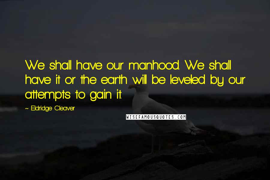 Eldridge Cleaver Quotes: We shall have our manhood. We shall have it or the earth will be leveled by our attempts to gain it.